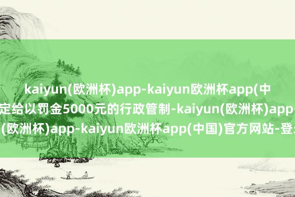 kaiyun(欧洲杯)app-kaiyun欧洲杯app(中国)官方网站-登录入口决定给以罚金5000元的行政管制-kaiyun(欧洲杯)app-kaiyun欧洲杯app(中国)官方网站-登录入口