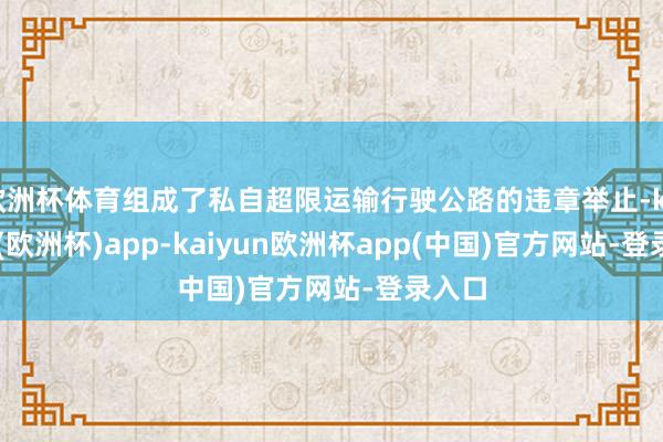 欧洲杯体育组成了私自超限运输行驶公路的违章举止-kaiyun(欧洲杯)app-kaiyun欧洲杯app(中国)官方网站-登录入口