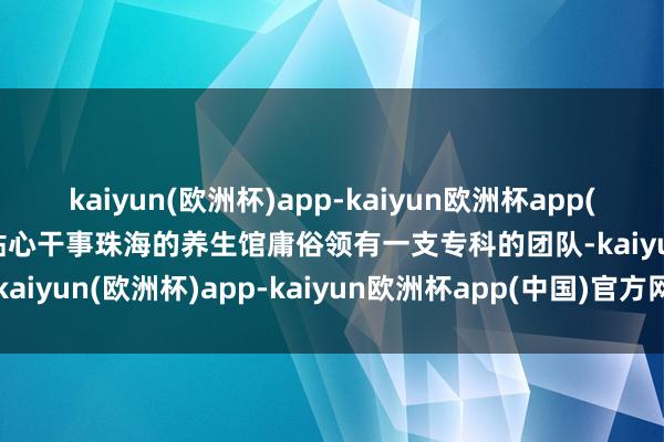 kaiyun(欧洲杯)app-kaiyun欧洲杯app(中国)官方网站-登录入口贴心干事珠海的养生馆庸俗领有一支专科的团队-kaiyun(欧洲杯)app-kaiyun欧洲杯app(中国)官方网站-登录入口