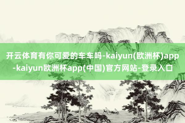 开云体育有你可爱的车车吗-kaiyun(欧洲杯)app-kaiyun欧洲杯app(中国)官方网站-登录入口