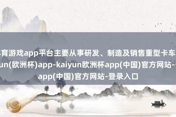 体育游戏app平台主要从事研发、制造及销售重型卡车业务-kaiyun(欧洲杯)app-kaiyun欧洲杯app(中国)官方网站-登录入口