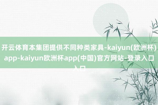 开云体育本集团提供不同种类家具-kaiyun(欧洲杯)app-kaiyun欧洲杯app(中国)官方网站-登录入口