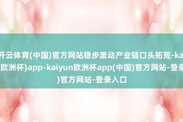 开云体育(中国)官方网站稳步激动产业链口头拓荒-kaiyun(欧洲杯)app-kaiyun欧洲杯app(中国)官方网站-登录入口