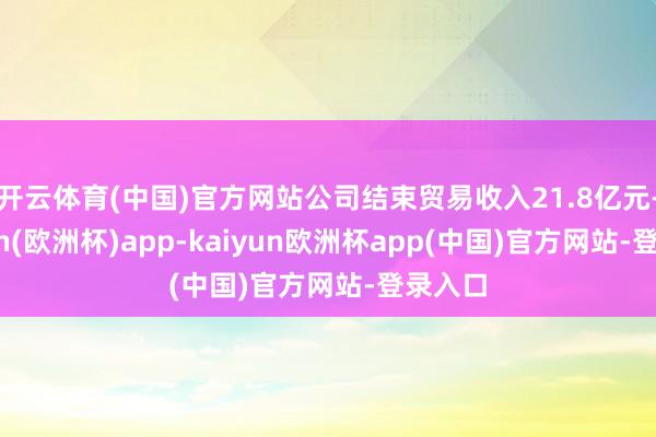 开云体育(中国)官方网站公司结束贸易收入21.8亿元-kaiyun(欧洲杯)app-kaiyun欧洲杯app(中国)官方网站-登录入口