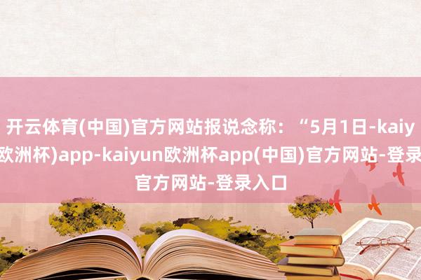 开云体育(中国)官方网站报说念称：“5月1日-kaiyun(欧洲杯)app-kaiyun欧洲杯app(中国)官方网站-登录入口