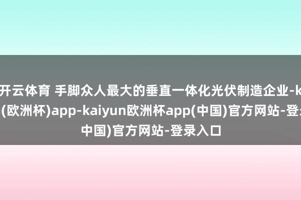 开云体育 　　手脚众人最大的垂直一体化光伏制造企业-kaiyun(欧洲杯)app-kaiyun欧洲杯app(中国)官方网站-登录入口