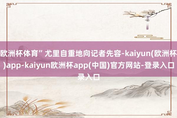 欧洲杯体育”尤里自重地向记者先容-kaiyun(欧洲杯)app-kaiyun欧洲杯app(中国)官方网站-登录入口