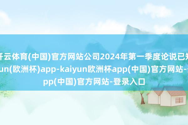 开云体育(中国)官方网站公司2024年第一季度论说已知道-kaiyun(欧洲杯)app-kaiyun欧洲杯app(中国)官方网站-登录入口