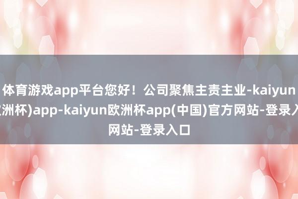 体育游戏app平台您好！公司聚焦主责主业-kaiyun(欧洲杯)app-kaiyun欧洲杯app(中国)官方网站-登录入口