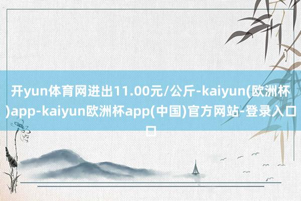 开yun体育网进出11.00元/公斤-kaiyun(欧洲杯)app-kaiyun欧洲杯app(中国)官方网站-登录入口