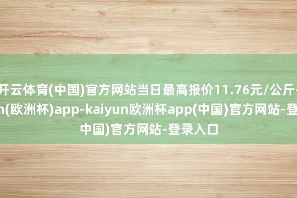 开云体育(中国)官方网站当日最高报价11.76元/公斤-kaiyun(欧洲杯)app-kaiyun欧洲杯app(中国)官方网站-登录入口