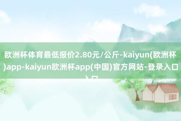 欧洲杯体育最低报价2.80元/公斤-kaiyun(欧洲杯)app-kaiyun欧洲杯app(中国)官方网站-登录入口