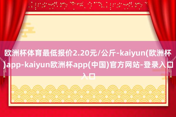 欧洲杯体育最低报价2.20元/公斤-kaiyun(欧洲杯)app-kaiyun欧洲杯app(中国)官方网站-登录入口