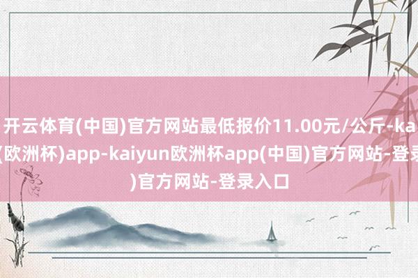 开云体育(中国)官方网站最低报价11.00元/公斤-kaiyun(欧洲杯)app-kaiyun欧洲杯app(中国)官方网站-登录入口