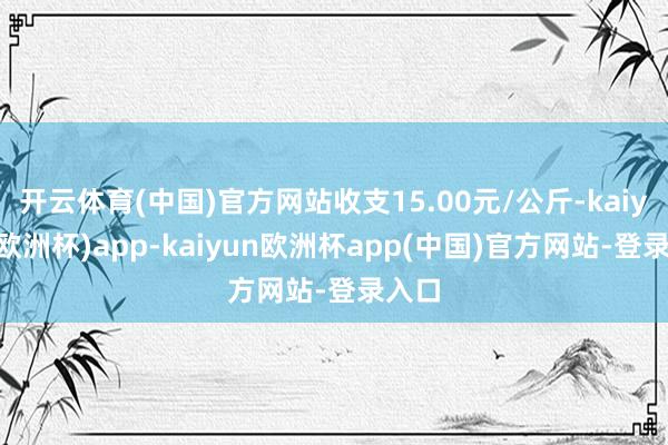 开云体育(中国)官方网站收支15.00元/公斤-kaiyun(欧洲杯)app-kaiyun欧洲杯app(中国)官方网站-登录入口