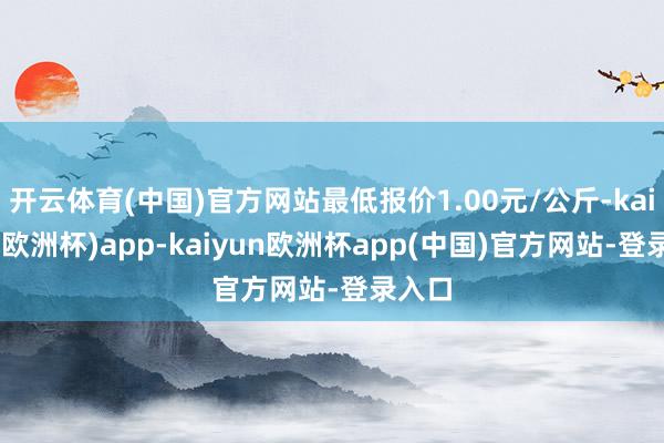 开云体育(中国)官方网站最低报价1.00元/公斤-kaiyun(欧洲杯)app-kaiyun欧洲杯app(中国)官方网站-登录入口