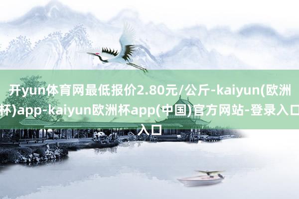 开yun体育网最低报价2.80元/公斤-kaiyun(欧洲杯)app-kaiyun欧洲杯app(中国)官方网站-登录入口