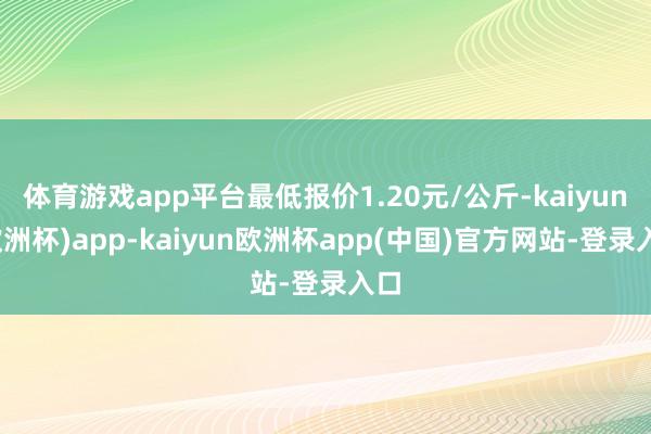 体育游戏app平台最低报价1.20元/公斤-kaiyun(欧洲杯)app-kaiyun欧洲杯app(中国)官方网站-登录入口