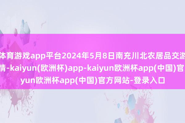 体育游戏app平台2024年5月8日南充川北农居品交游有限公司价钱行情-kaiyun(欧洲杯)app-kaiyun欧洲杯app(中国)官方网站-登录入口