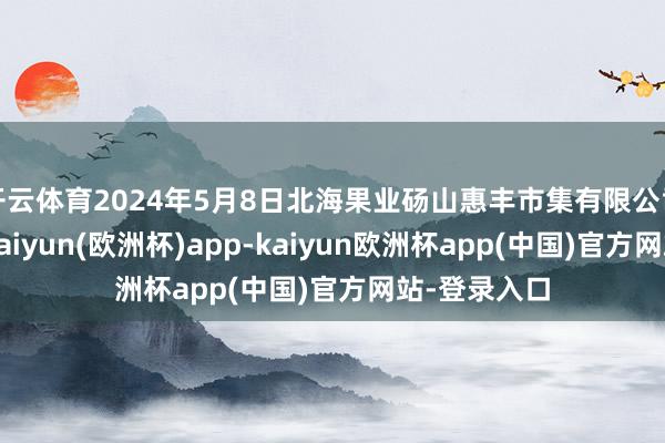 开云体育2024年5月8日北海果业砀山惠丰市集有限公司价钱行情-kaiyun(欧洲杯)app-kaiyun欧洲杯app(中国)官方网站-登录入口