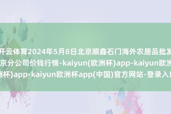 开云体育2024年5月8日北京顺鑫石门海外农居品批发商场集团有限公司北京分公司价钱行情-kaiyun(欧洲杯)app-kaiyun欧洲杯app(中国)官方网站-登录入口