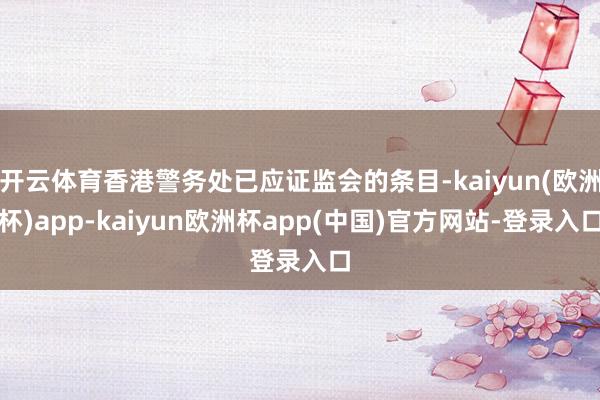 开云体育香港警务处已应证监会的条目-kaiyun(欧洲杯)app-kaiyun欧洲杯app(中国)官方网站-登录入口