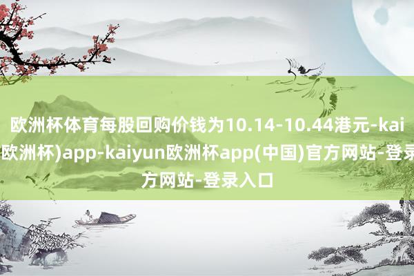 欧洲杯体育每股回购价钱为10.14-10.44港元-kaiyun(欧洲杯)app-kaiyun欧洲杯app(中国)官方网站-登录入口