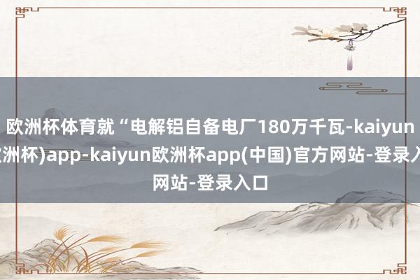 欧洲杯体育就“电解铝自备电厂180万千瓦-kaiyun(欧洲杯)app-kaiyun欧洲杯app(中国)官方网站-登录入口