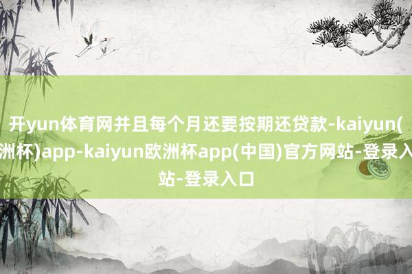 开yun体育网并且每个月还要按期还贷款-kaiyun(欧洲杯)app-kaiyun欧洲杯app(中国)官方网站-登录入口