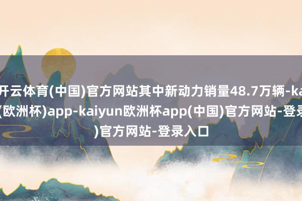 开云体育(中国)官方网站其中新动力销量48.7万辆-kaiyun(欧洲杯)app-kaiyun欧洲杯app(中国)官方网站-登录入口