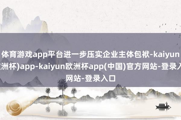 体育游戏app平台进一步压实企业主体包袱-kaiyun(欧洲杯)app-kaiyun欧洲杯app(中国)官方网站-登录入口