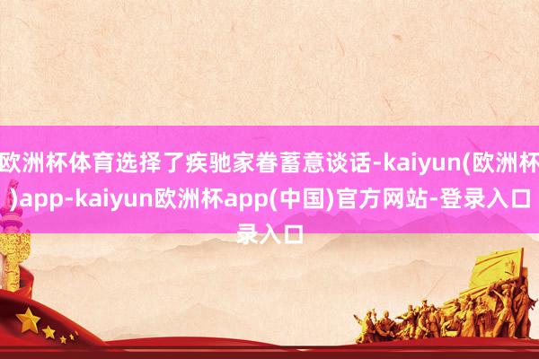 欧洲杯体育选择了疾驰家眷蓄意谈话-kaiyun(欧洲杯)app-kaiyun欧洲杯app(中国)官方网站-登录入口