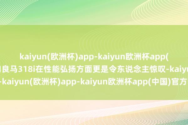 kaiyun(欧洲杯)app-kaiyun欧洲杯app(中国)官方网站-登录入口良马318i在性能弘扬方面更是令东说念主惊叹-kaiyun(欧洲杯)app-kaiyun欧洲杯app(中国)官方网站-登录入口