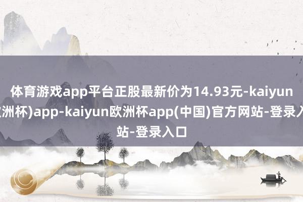 体育游戏app平台正股最新价为14.93元-kaiyun(欧洲杯)app-kaiyun欧洲杯app(中国)官方网站-登录入口