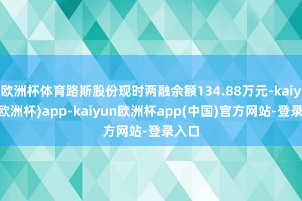 欧洲杯体育路斯股份现时两融余额134.88万元-kaiyun(欧洲杯)app-kaiyun欧洲杯app(中国)官方网站-登录入口