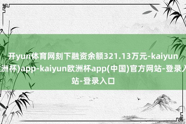 开yun体育网刻下融资余额321.13万元-kaiyun(欧洲杯)app-kaiyun欧洲杯app(中国)官方网站-登录入口