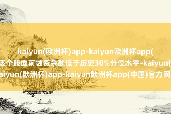 kaiyun(欧洲杯)app-kaiyun欧洲杯app(中国)官方网站-登录入口该个股面前融资余额低于历史30%分位水平-kaiyun(欧洲杯)app-kaiyun欧洲杯app(中国)官方网站-登录入口