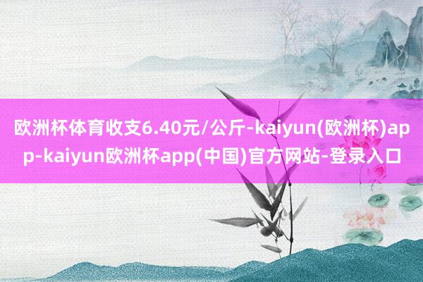 欧洲杯体育收支6.40元/公斤-kaiyun(欧洲杯)app-kaiyun欧洲杯app(中国)官方网站-登录入口