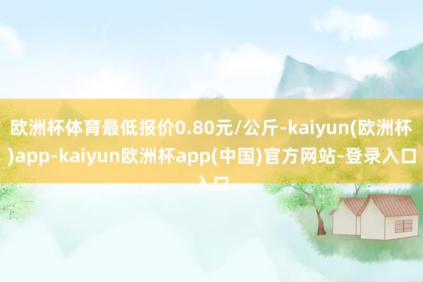 欧洲杯体育最低报价0.80元/公斤-kaiyun(欧洲杯)app-kaiyun欧洲杯app(中国)官方网站-登录入口