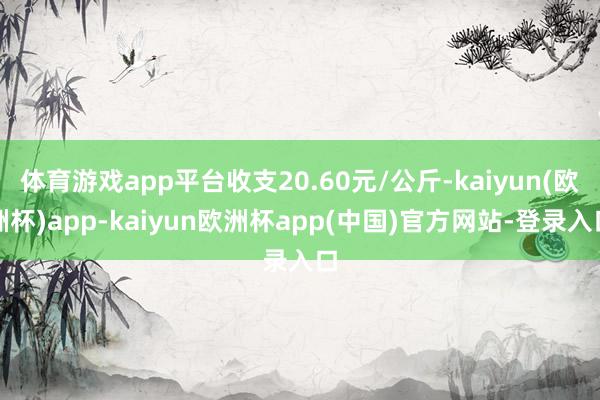 体育游戏app平台收支20.60元/公斤-kaiyun(欧洲杯)app-kaiyun欧洲杯app(中国)官方网站-登录入口