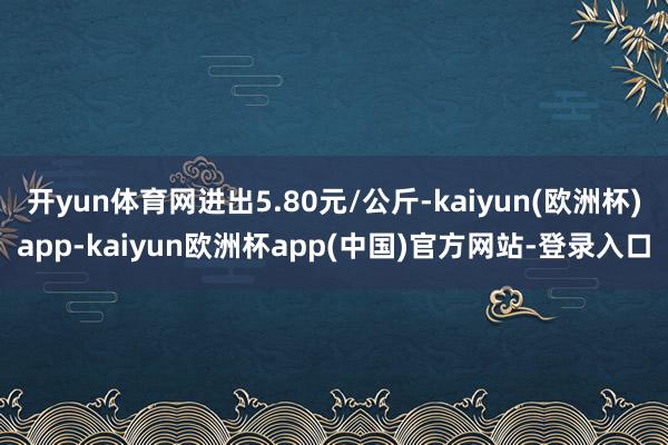 开yun体育网进出5.80元/公斤-kaiyun(欧洲杯)app-kaiyun欧洲杯app(中国)官方网站-登录入口