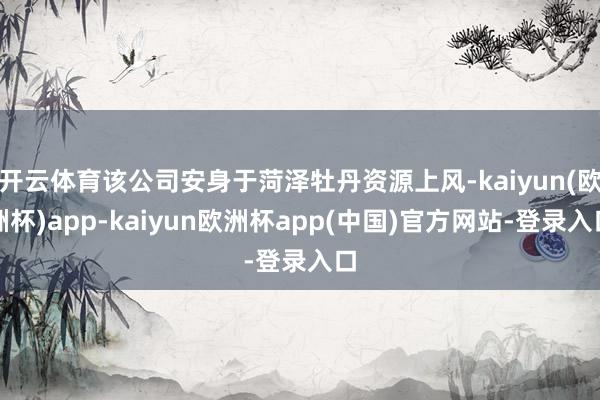 开云体育该公司安身于菏泽牡丹资源上风-kaiyun(欧洲杯)app-kaiyun欧洲杯app(中国)官方网站-登录入口