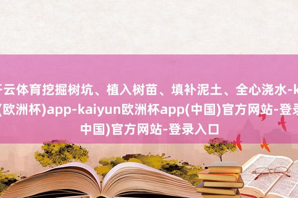 开云体育挖掘树坑、植入树苗、填补泥土、全心浇水-kaiyun(欧洲杯)app-kaiyun欧洲杯app(中国)官方网站-登录入口