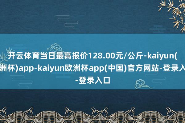 开云体育当日最高报价128.00元/公斤-kaiyun(欧洲杯)app-kaiyun欧洲杯app(中国)官方网站-登录入口