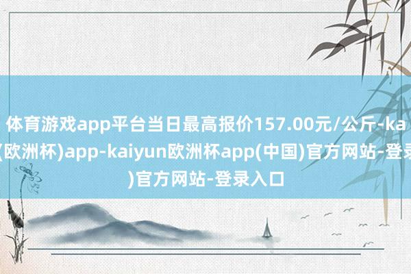 体育游戏app平台当日最高报价157.00元/公斤-kaiyun(欧洲杯)app-kaiyun欧洲杯app(中国)官方网站-登录入口