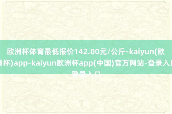 欧洲杯体育最低报价142.00元/公斤-kaiyun(欧洲杯)app-kaiyun欧洲杯app(中国)官方网站-登录入口