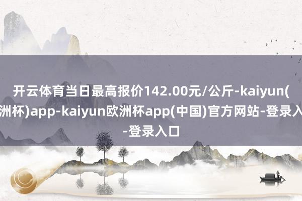 开云体育当日最高报价142.00元/公斤-kaiyun(欧洲杯)app-kaiyun欧洲杯app(中国)官方网站-登录入口