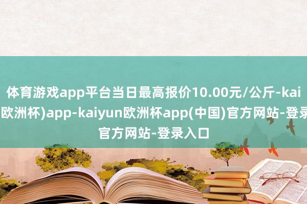 体育游戏app平台当日最高报价10.00元/公斤-kaiyun(欧洲杯)app-kaiyun欧洲杯app(中国)官方网站-登录入口