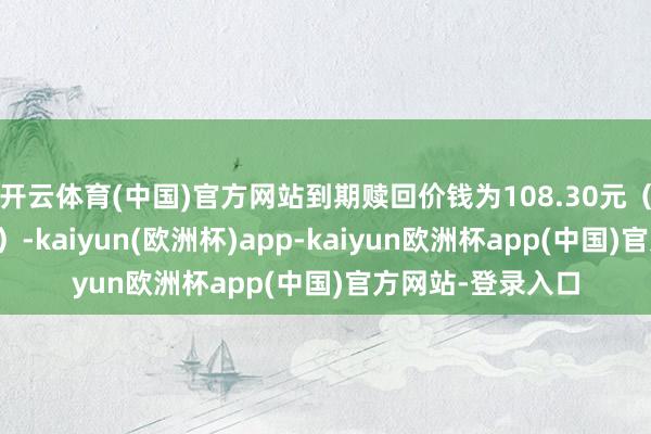 开云体育(中国)官方网站到期赎回价钱为108.30元（含临了一期利息）-kaiyun(欧洲杯)app-kaiyun欧洲杯app(中国)官方网站-登录入口