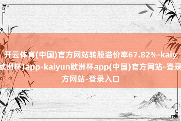 开云体育(中国)官方网站转股溢价率67.82%-kaiyun(欧洲杯)app-kaiyun欧洲杯app(中国)官方网站-登录入口